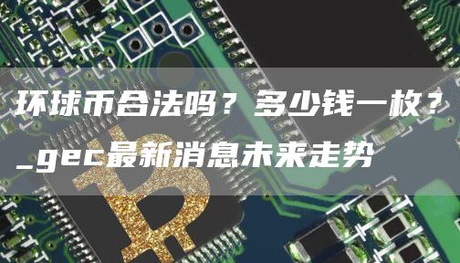 环球币合法吗？多少钱一枚？_gec最新消息未来走势