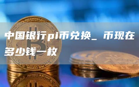 中国银行pi币兑换_π币现在多少钱一枚