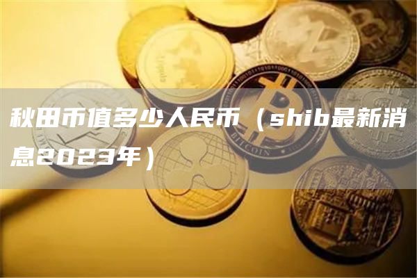 秋田币值多少人民币（shib最新消息2023年）
