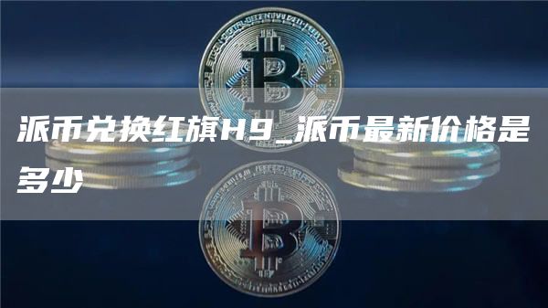 派币兑换红旗H9_派币最新价格是多少