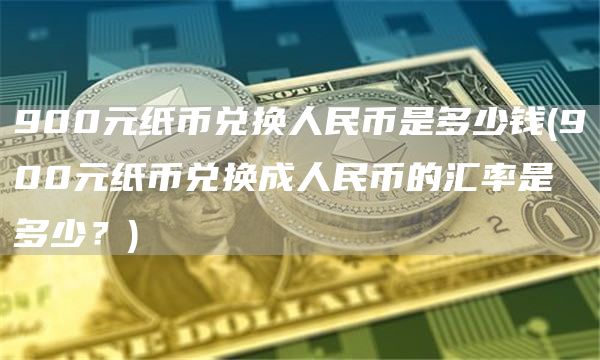 900元纸币兑换人民币是多少钱 - 900元纸币兑换成人民币的汇率是多少？