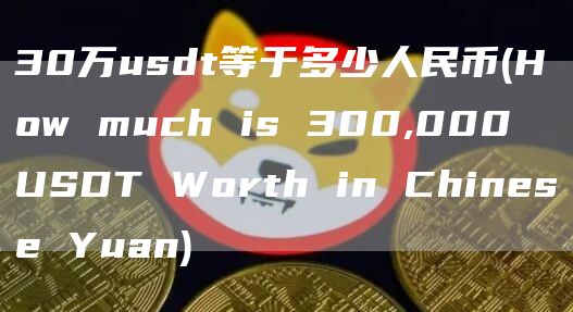 30万usdt等于多少人民币 - How much is 300,000 USDT Worth in Chinese Yuan