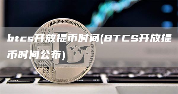 btcs开放提币时间 - BTCS开放提币时间公布