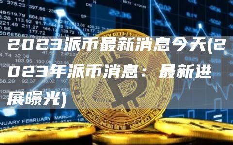 2023派币最新消息今天 - 2023年派币消息：最新进展曝光