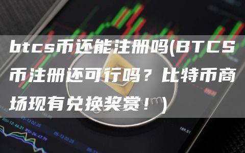 btcs币还能注册吗 - BTCS币注册还可行吗？比特币商场现有兑换奖赏！