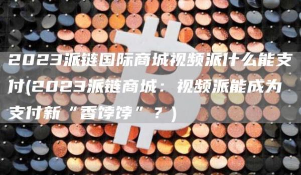 2023派链国际商城视频派什么能支付 - 2023派链商城：视频派能成为支付新“香饽饽”？