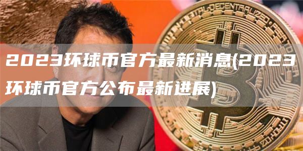 2023环球币官方最新消息 - 2023环球币官方公布最新进展