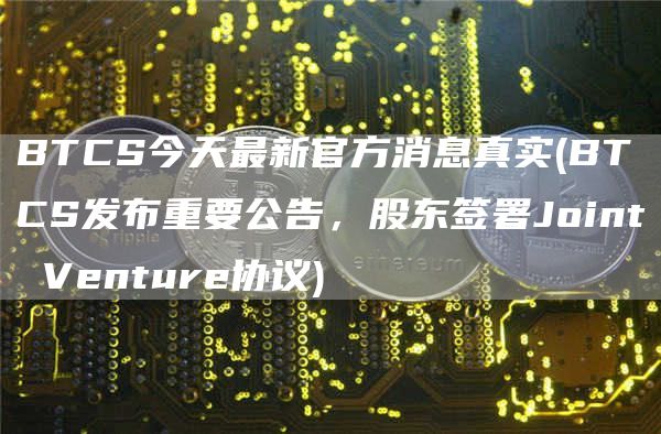 BTCS今天最新官方消息真实 - BTCS发布重要公告，股东签署Joint Venture协议