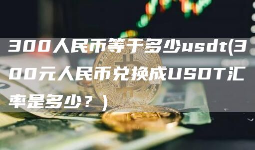 300人民币等于多少usdt - 300元人民币兑换成USDT汇率是多少？