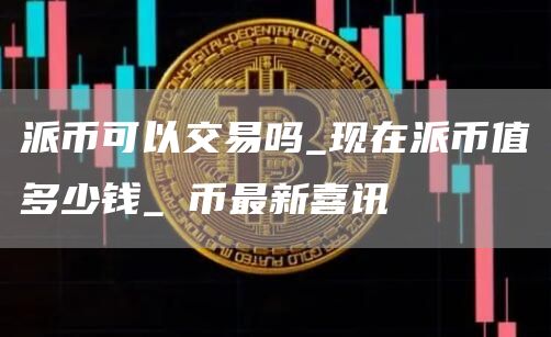 派币可以交易吗_现在派币值多少钱_π币最新喜讯
