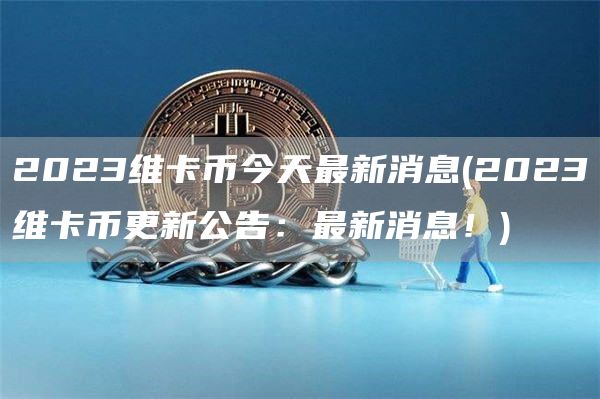 2023维卡币今天最新消息 - 2023维卡币更新公告：最新消息！
