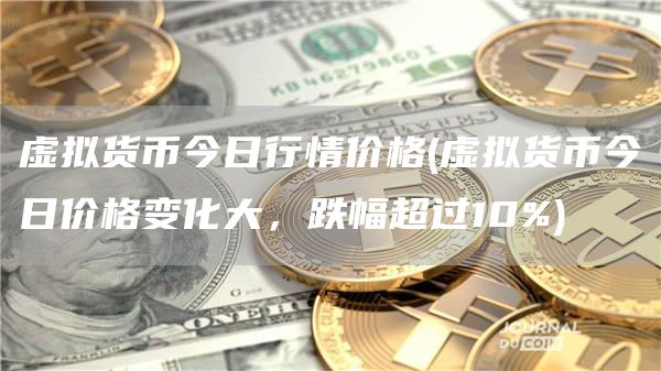 虚拟货币今日行情价格 - 虚拟货币今日价格变化大，跌幅超过10%
