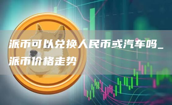 派币可以兑换人民币或汽车吗_派币价格走势