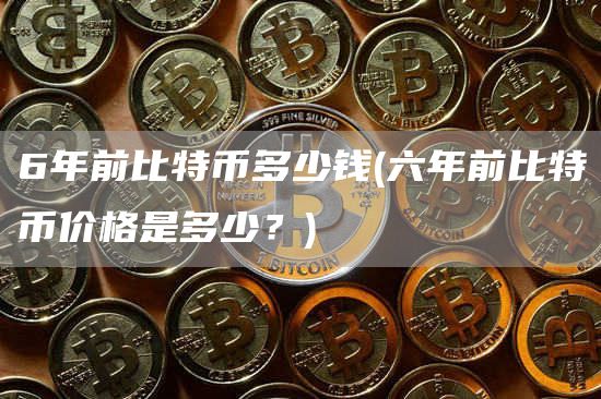 6年前比特币多少钱 - 六年前比特币价格是多少？