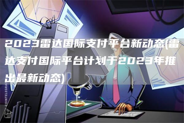 2023雷达国际支付平台新动态 - 雷达支付国际平台计划于2023年推出最新动态