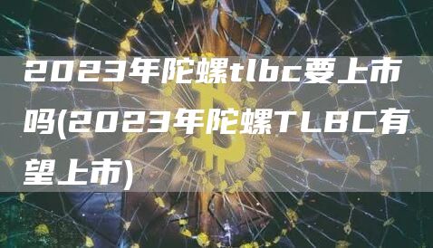2023年陀螺tlbc要上市吗 - 2023年陀螺TLBC有望上市