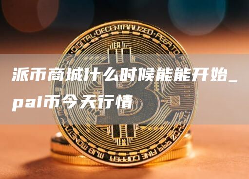派币商城什么时候能能开始_pai币今天行情
