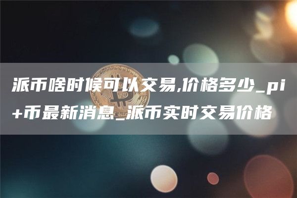 派币啥时候可以交易,价格多少_pi+币最新消息_派币实时交易价格