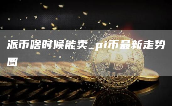 派币啥时候能卖_pi币最新走势图