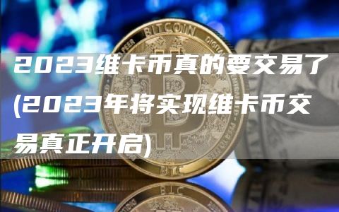 2023维卡币真的要交易了 - 2023年将实现维卡币交易真正开启