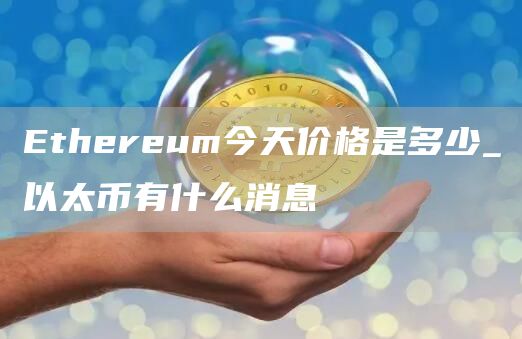 Ethereum今天价格是多少_以太币有什么消息