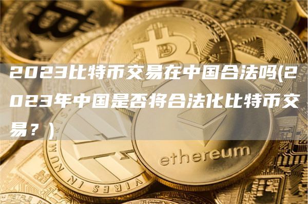 2023比特币交易在中国合法吗 - 2023年中国是否将合法化比特币交易？