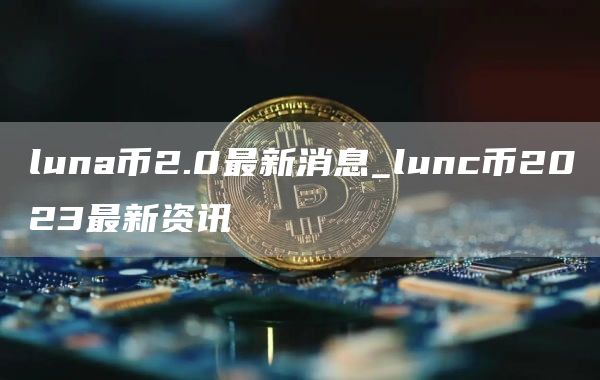 luna币2.0最新消息_lunc币2023最新资讯