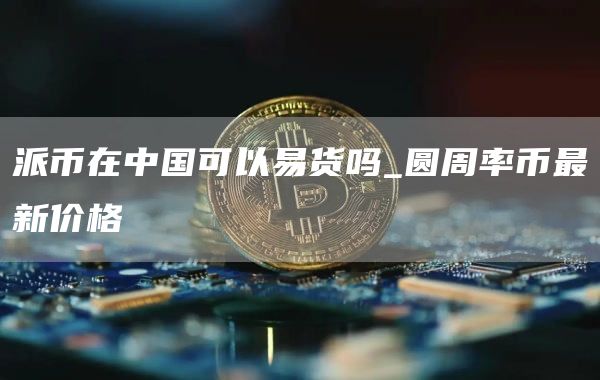 派币在中国可以易货吗_圆周率币最新价格