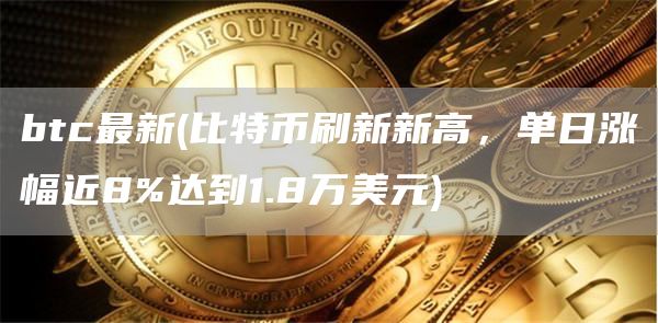 btc最新 - 比特币刷新新高，单日涨幅近8%达到1.8万美元