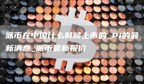 派币在中国什么时候上市的_Pi的最新消息_派币最新报价