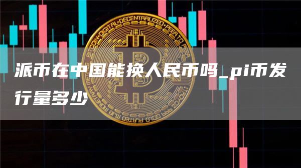 派币在中国能换人民币吗_pi币发行量多少