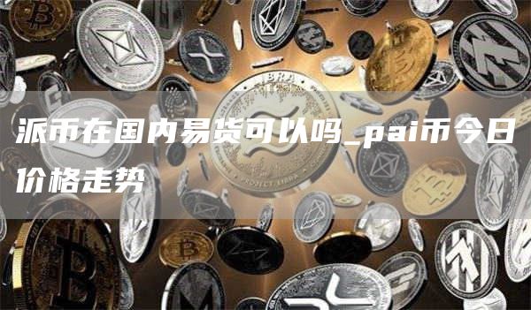 派币在国内易货可以吗_pai币今日价格走势