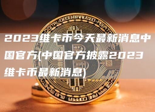 2023维卡币今天最新消息中国官方 - 中国官方披露2023维卡币最新消息