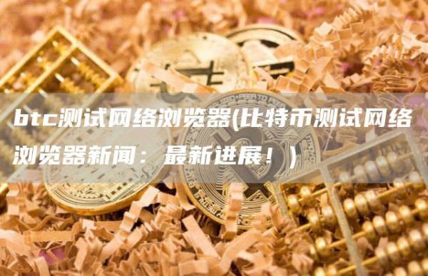btc测试网络浏览器 - 比特币测试网络浏览器新闻：最新进展！