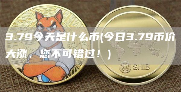 3.79今天是什么币 - 今日3.79币价大涨，您不可错过！