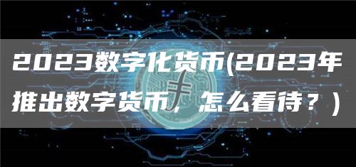 2023数字化货币 - 2023年推出数字货币，怎么看待？
