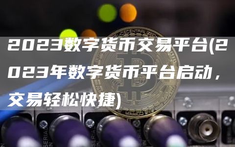2023数字货币交易平台 - 2023年数字货币平台启动，交易轻松快捷