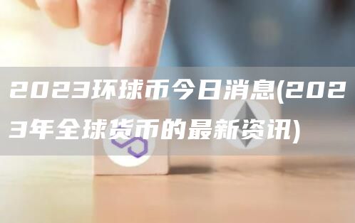 2023环球币今日消息 - 2023年全球货币的最新资讯