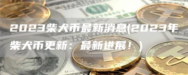 2023柴犬币最新消息 - 2023年柴犬币更新：最新进展！