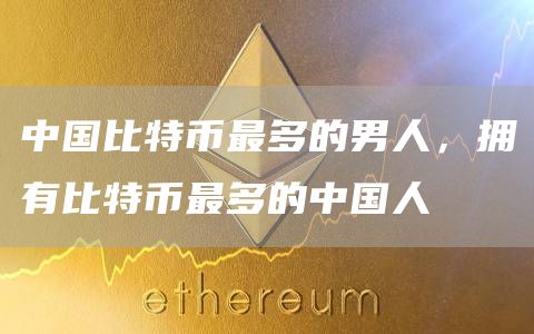 中国比特币最多的男人，拥有比特币最多的中国人