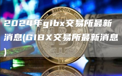 2024年gibx交易所最新消息 - GIBX交易所最新消息