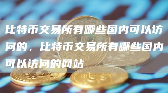 比特币交易所有哪些国内可以访问的，比特币交易所有哪些国内可以访问的网站