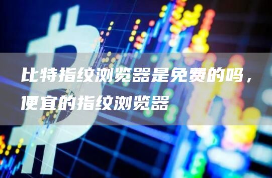 比特指纹浏览器是免费的吗，便宜的指纹浏览器