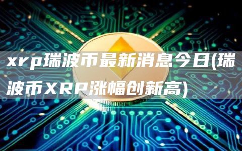 xrp瑞波币最新消息今日 - 瑞波币XRP涨幅创新高