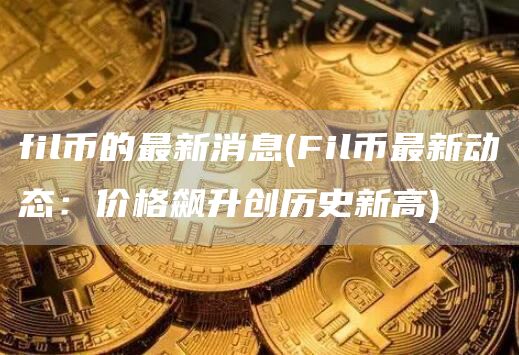 fil币的最新消息 - Fil币最新动态：价格飙升创历史新高
