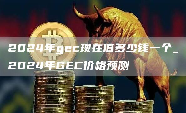 2024年gec现在值多少钱一个_2024年GEC价格预测