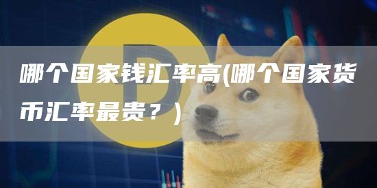 哪个国家钱汇率高 - 哪个国家货币汇率最贵？