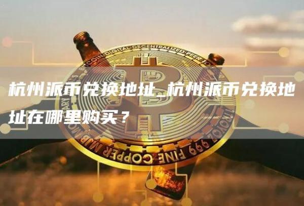杭州派币兑换地址_杭州派币兑换地址在哪里购买？