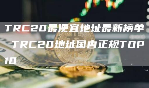 TRC20最便宜地址最新榜单 TRC20地址国内正规TOP10