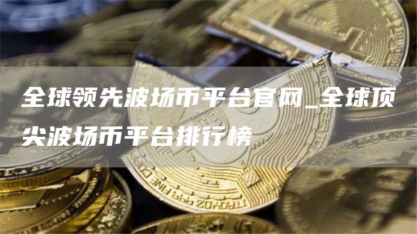全球领先波场币平台官网_全球顶尖波场币平台排行榜